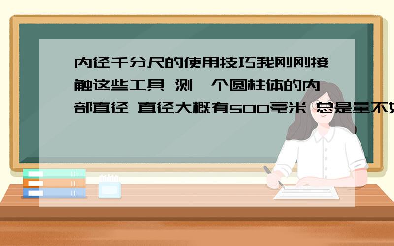 内径千分尺的使用技巧我刚刚接触这些工具 测一个圆柱体的内部直径 直径大概有500毫米 总是量不好 不知道怎么样把尺子放正 所以量的数值不准确 使用技巧 我用的不是带表的