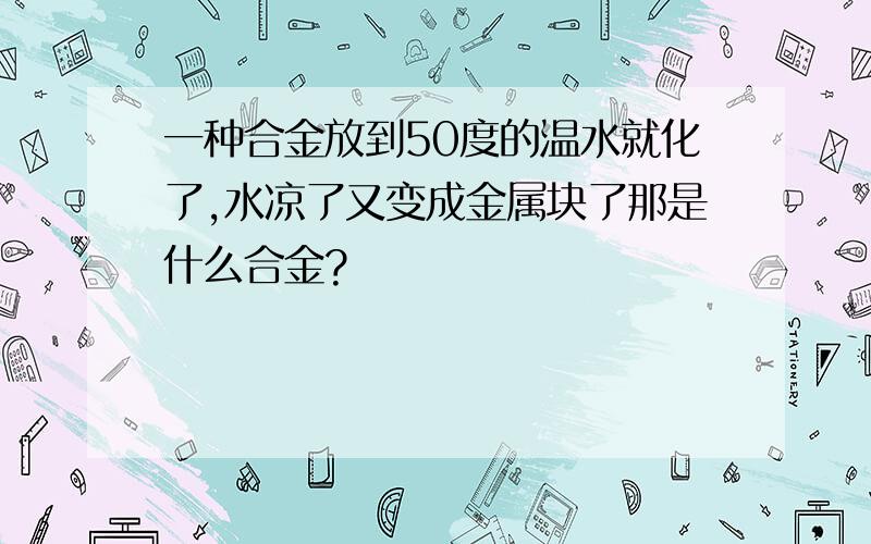 一种合金放到50度的温水就化了,水凉了又变成金属块了那是什么合金?