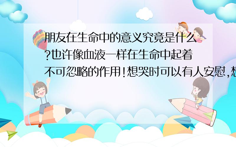 朋友在生命中的意义究竟是什么?也许像血液一样在生命中起着不可忽略的作用!想哭时可以有人安慰,想笑时可以有人分享,这也许就是朋友吧!