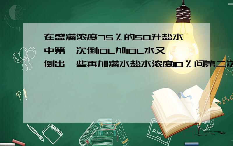 在盛满浓度75％的50升盐水中第一次倒10L加10L水又倒出一些再加满水盐水浓度10％问第二次倒出溶液多少升?列方程