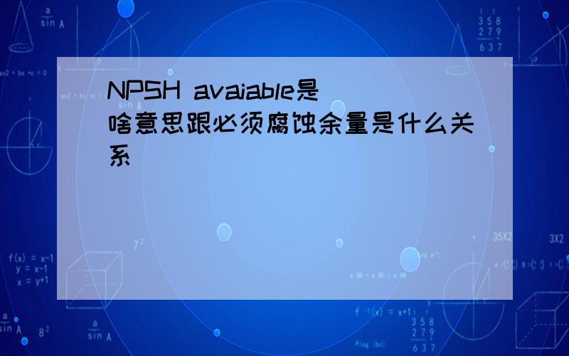 NPSH avaiable是啥意思跟必须腐蚀余量是什么关系