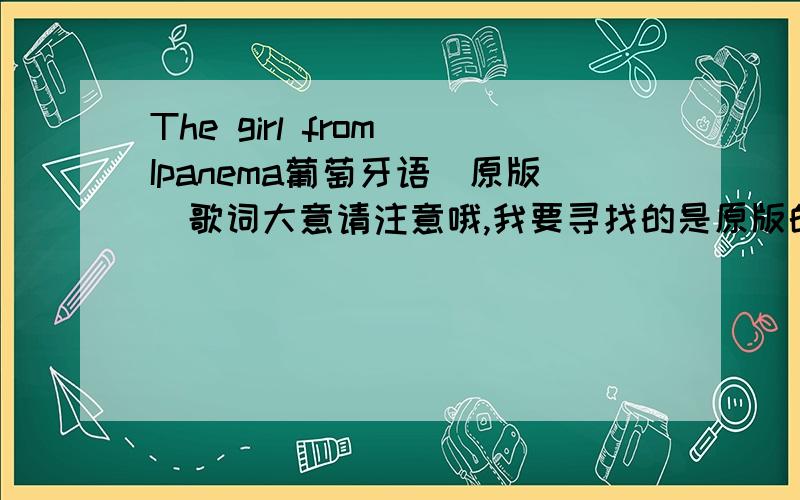 The girl from Ipanema葡萄牙语（原版）歌词大意请注意哦,我要寻找的是原版的（也就是葡萄牙语版的）歌词,然后翻译成中文的意思.不是葡萄牙语歌词,也不是英文版翻译成中文的“歌词大意”…