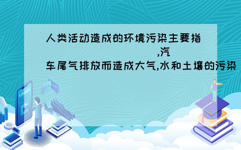 人类活动造成的环境污染主要指( )( )( )( ),汽车尾气排放而造成大气,水和土壤的污染