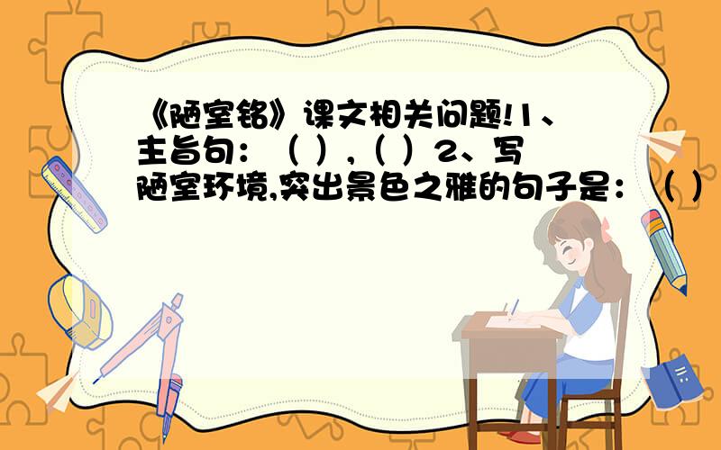 《陋室铭》课文相关问题!1、主旨句：（ ）,（ ）2、写陋室环境,突出景色之雅的句子是：（ ）,（ ）3、写室中之人,突出交往之雅的句子是：（ ）,（ ）5、点睛之笔（或唯一散句）：（ ）,