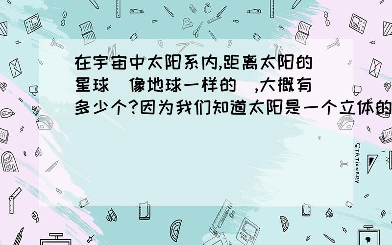 在宇宙中太阳系内,距离太阳的星球（像地球一样的）,大概有多少个?因为我们知道太阳是一个立体的极其炽热的大火球,在宇宙中太阳的光和热是立体发射的,据此推理,肯定有不止一个类似地