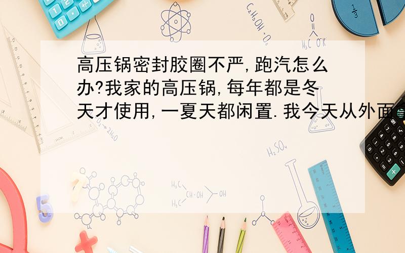 高压锅密封胶圈不严,跑汽怎么办?我家的高压锅,每年都是冬天才使用,一夏天都闲置.我今天从外面拿进来,放好密封圈然后盖上锅盖时,就发现很松,使用时锅盖四下跑汽.请问是胶圈老化了吗?如