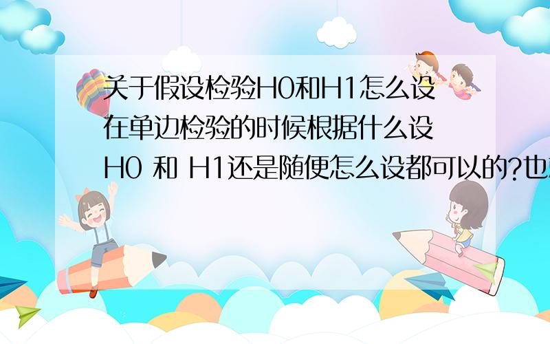 关于假设检验H0和H1怎么设在单边检验的时候根据什么设 H0 和 H1还是随便怎么设都可以的?也就是说 什么时候应该设右边检验 什么时候应该设左边检验