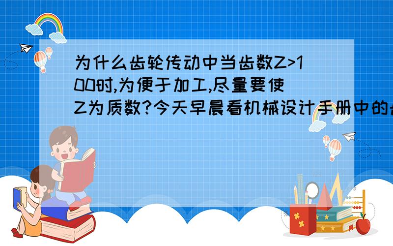 为什么齿轮传动中当齿数Z>100时,为便于加工,尽量要使Z为质数?今天早晨看机械设计手册中的齿轮传动,其中有一条：“齿轮传动中当齿数Z>100时,为便于加工,尽量使Z为质数.”,我不知道为什么,