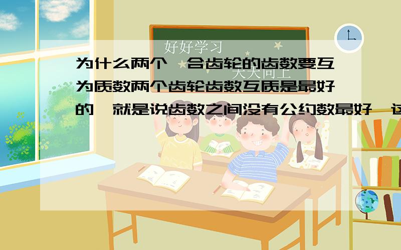 为什么两个啮合齿轮的齿数要互为质数两个齿轮齿数互质是最好的,就是说齿数之间没有公约数最好,这样运行起来后这对齿轮的的一个齿轮每个齿对另一个齿轮的任意一齿的啮合概率是相同