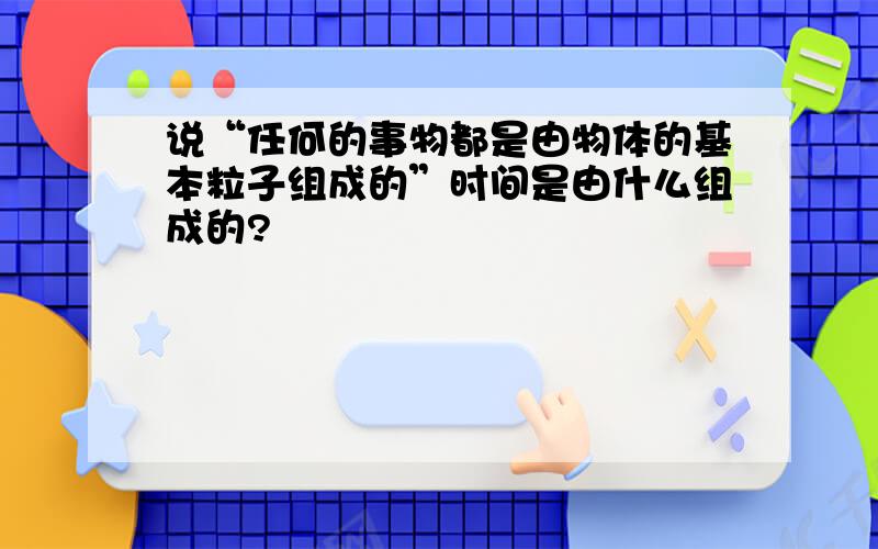 说“任何的事物都是由物体的基本粒子组成的”时间是由什么组成的?