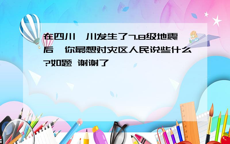 在四川汶川发生了7.8级地震后,你最想对灾区人民说些什么?如题 谢谢了