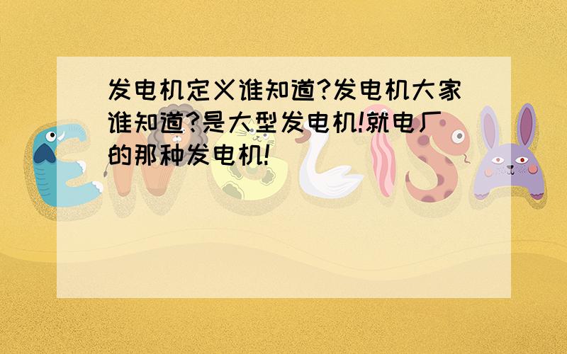 发电机定义谁知道?发电机大家谁知道?是大型发电机!就电厂的那种发电机!