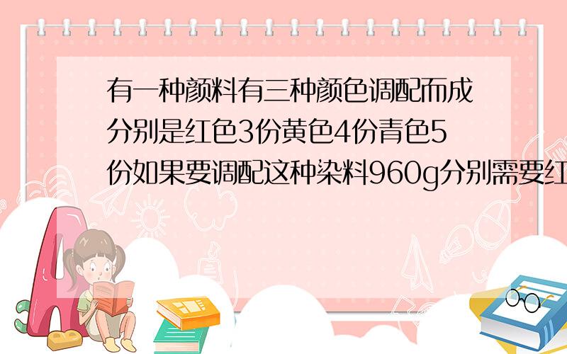 有一种颜料有三种颜色调配而成分别是红色3份黄色4份青色5份如果要调配这种染料960g分别需要红黄青各多少克列示,小六的