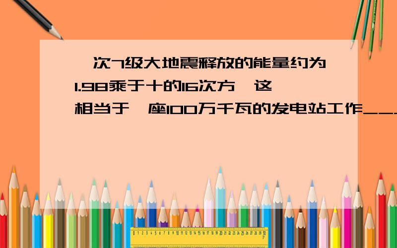 一次7级大地震释放的能量约为1.98乘于十的16次方,这相当于一座100万千瓦的发电站工作_____天的总能量