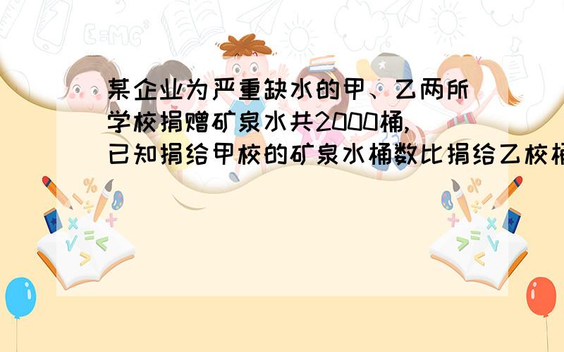 某企业为严重缺水的甲、乙两所学校捐赠矿泉水共2000桶,已知捐给甲校的矿泉水桶数比捐给乙校桶数的2倍少400桶,求该企业分别捐给甲、乙两所学校多少桶矿泉水.要方程和详细过程解