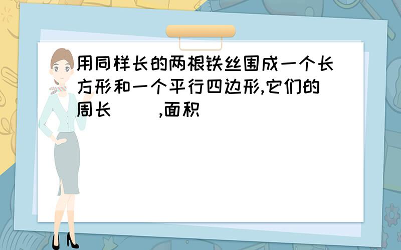 用同样长的两根铁丝围成一个长方形和一个平行四边形,它们的周长（ ）,面积（