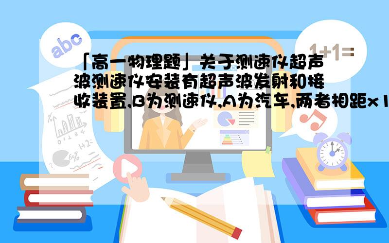 「高一物理题」关于测速仪超声波测速仪安装有超声波发射和接收装置,B为测速仪,A为汽车,两者相距x1=335m.某时刻B发出超声波,同时A由静止开始做匀加速直线运动,当B接收到反射回来的超声波