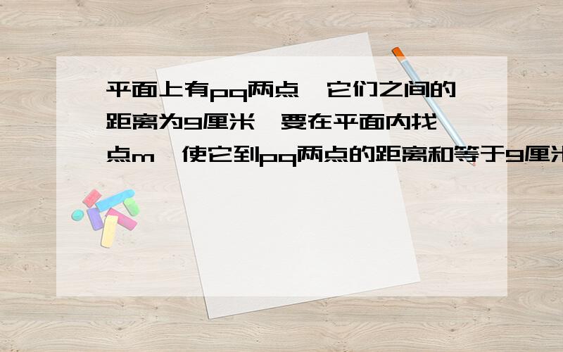 平面上有pq两点,它们之间的距离为9厘米,要在平面内找一点m,使它到pq两点的距离和等于9厘米,那么在什么位置才能找到m?点m到pq两点的距离和是否可以小于9厘米,为什么?