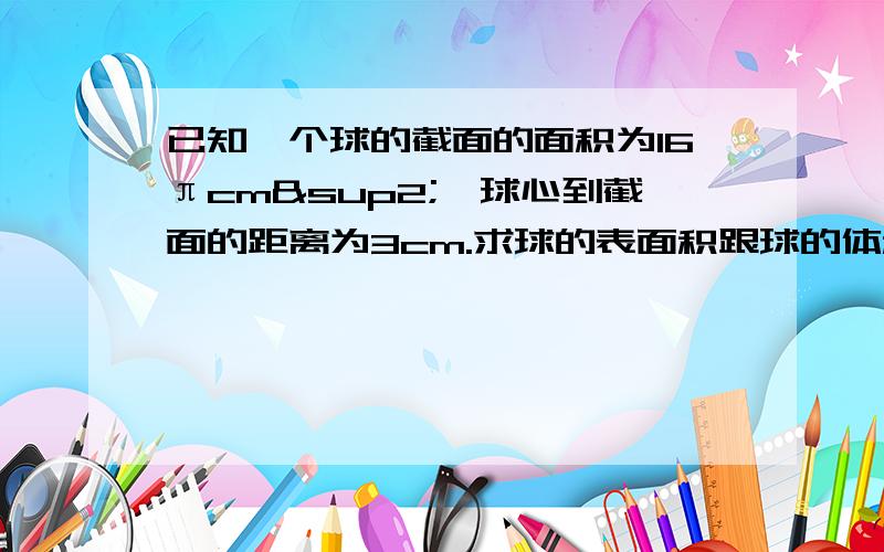 已知一个球的截面的面积为16πcm²,球心到截面的距离为3cm.求球的表面积跟球的体积麻烦写下过程 谢谢了