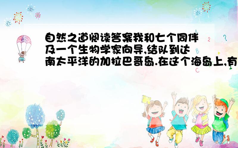 自然之道阅读答案我和七个同伴及一个生物学家向导,结队到达南太平洋的加拉巴哥岛.在这个海岛上,有许多太平洋绿海龟在筑巢孵化小龟,我们的目的,就是想实地观察一下幼龟是怎样离巢进