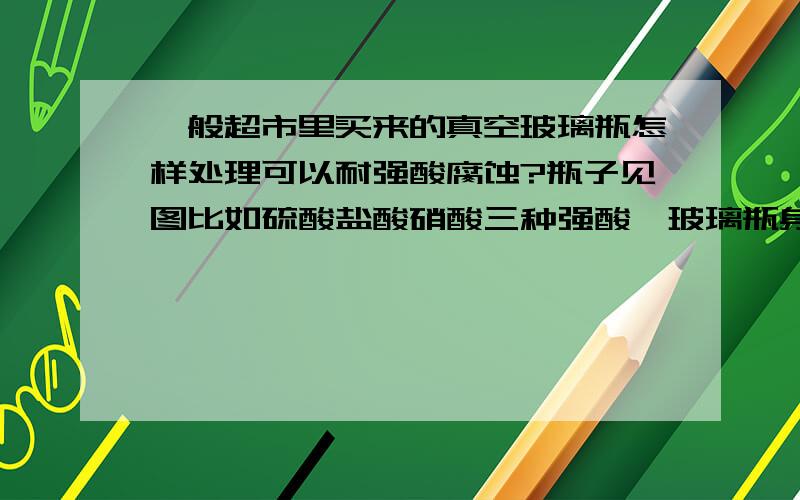 一般超市里买来的真空玻璃瓶怎样处理可以耐强酸腐蚀?瓶子见图比如硫酸盐酸硝酸三种强酸,玻璃瓶身应该是不会被腐蚀的,但是盖子需要进行怎样的处理可以长时间不反应?把蜡烛中的蜡度一