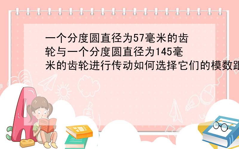 一个分度圆直径为57毫米的齿轮与一个分度圆直径为145毫米的齿轮进行传动如何选择它们的模数跟齿数?我现在通过计算,取的模数都是2.5,直径为57MM的齿轮齿数为（按理说是22.8的,可不可以取23