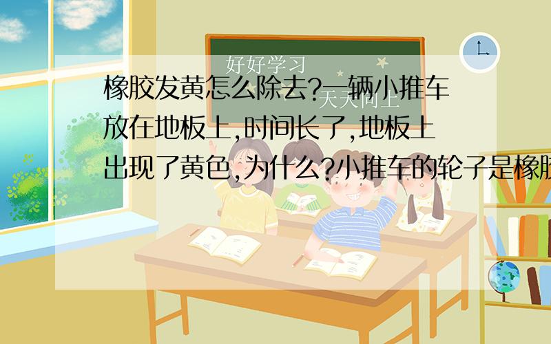 橡胶发黄怎么除去?一辆小推车放在地板上,时间长了,地板上出现了黄色,为什么?小推车的轮子是橡胶制的,请问这种黄色怎么除去?