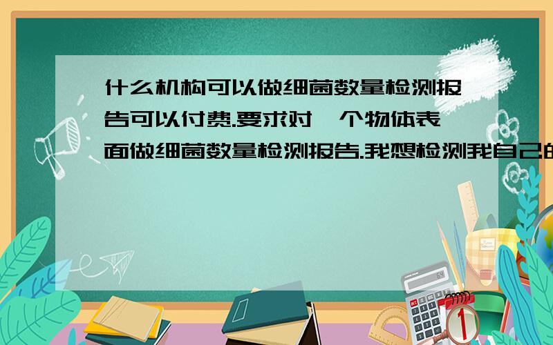 什么机构可以做细菌数量检测报告可以付费.要求对一个物体表面做细菌数量检测报告.我想检测我自己的鼠标上或者手机上或者自己的私人物品上有多少细菌.我可以付费1000元.但是我不知道