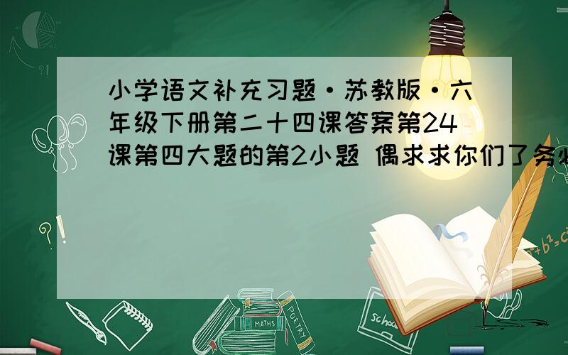 小学语文补充习题·苏教版·六年级下册第二十四课答案第24课第四大题的第2小题 偶求求你们了务必在今天回答偶会一直在线