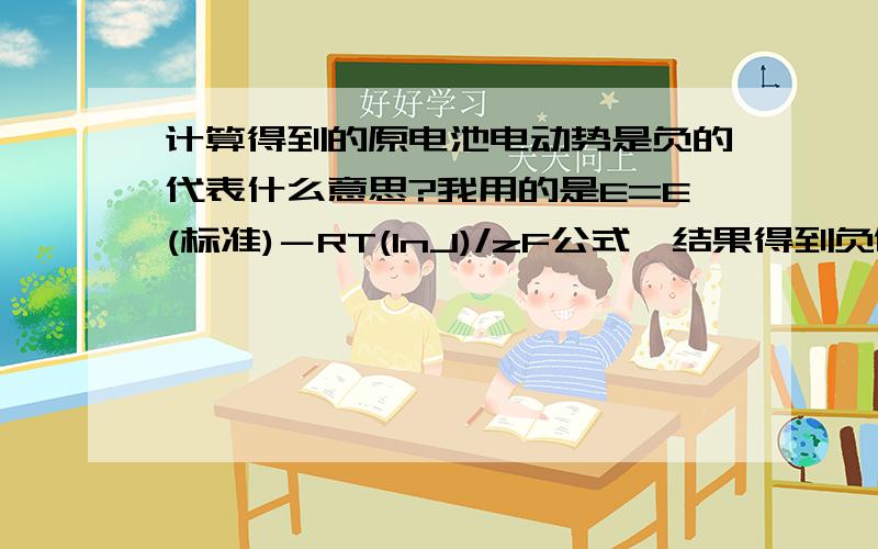 计算得到的原电池电动势是负的代表什么意思?我用的是E=E(标准)－RT(lnJ)/zF公式,结果得到负值,这是为什么?