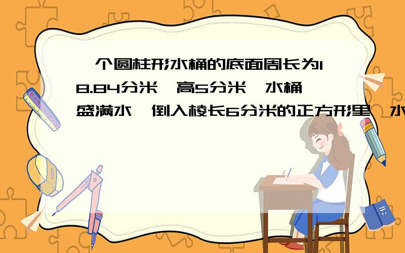 一个圆柱形水桶的底面周长为18.84分米,高5分米,水桶盛满水,倒入棱长6分米的正方形里,水深多少