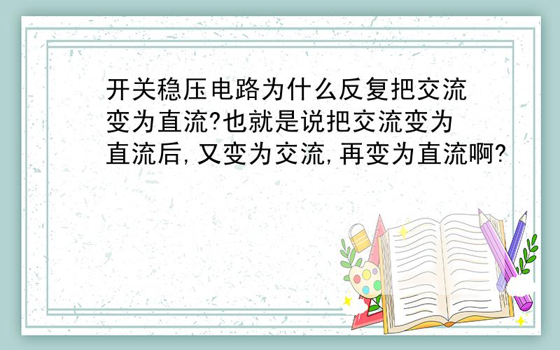 开关稳压电路为什么反复把交流变为直流?也就是说把交流变为直流后,又变为交流,再变为直流啊?