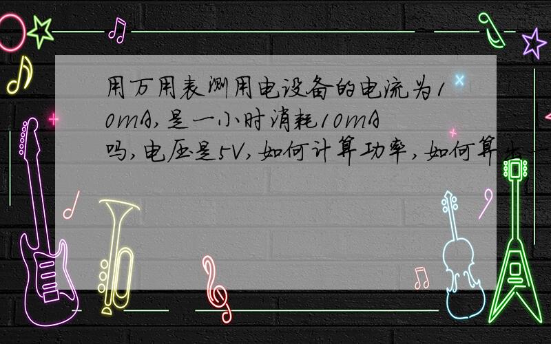 用万用表测用电设备的电流为10mA,是一小时消耗10mA吗,电压是5V,如何计算功率,如何算出一小时消耗多少度电.还有公式和其它的单位转换.例如瓦.