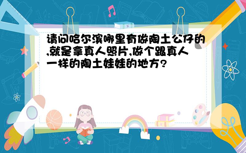 请问哈尔滨哪里有做陶土公仔的,就是拿真人照片,做个跟真人一样的陶土娃娃的地方?