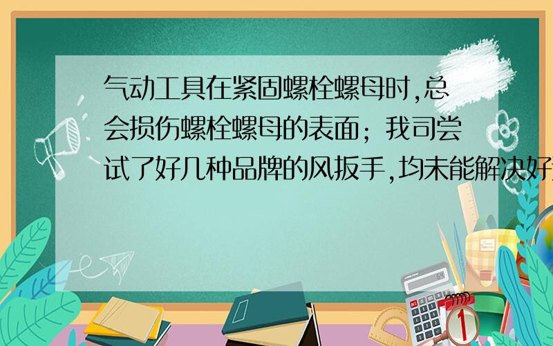 气动工具在紧固螺栓螺母时,总会损伤螺栓螺母的表面；我司尝试了好几种品牌的风扳手,均未能解决好这个问我司普遍用的是军绿色标准件