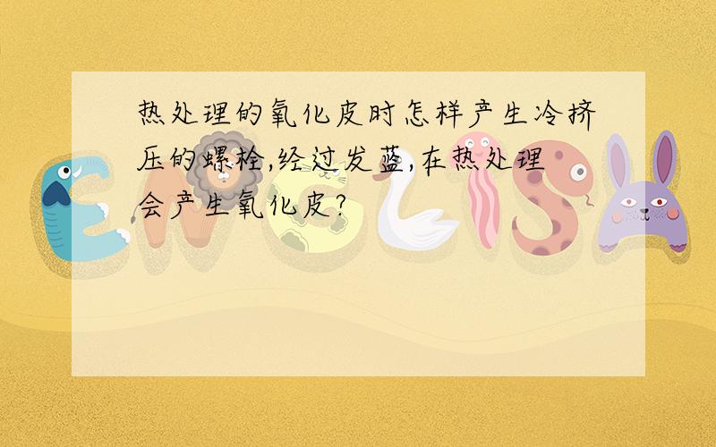 热处理的氧化皮时怎样产生冷挤压的螺栓,经过发蓝,在热处理会产生氧化皮?