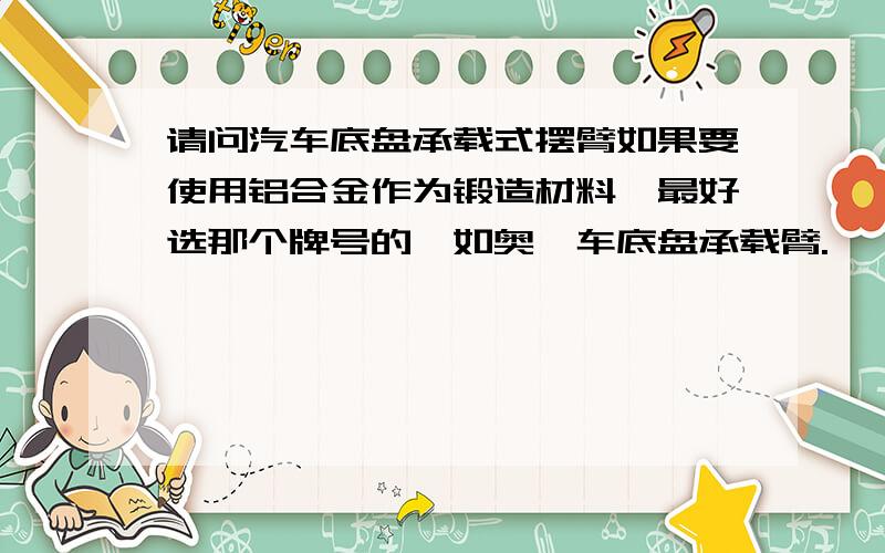 请问汽车底盘承载式摆臂如果要使用铝合金作为锻造材料,最好选那个牌号的,如奥迪车底盘承载臂.