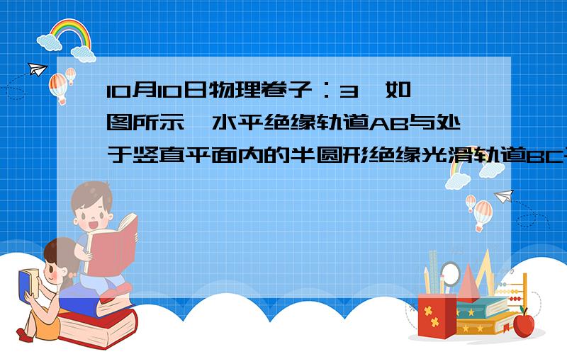 10月10日物理卷子：3,如图所示,水平绝缘轨道AB与处于竖直平面内的半圆形绝缘光滑轨道BC平滑连接,半圆形轨道的半径R=0.40m,轨道所在空间存在水平向右的匀强电场,电场强度E=1.0×104N/C．现有一