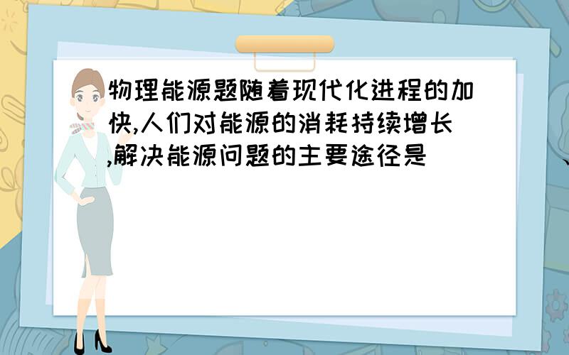 物理能源题随着现代化进程的加快,人们对能源的消耗持续增长,解决能源问题的主要途径是_____、_____和______.