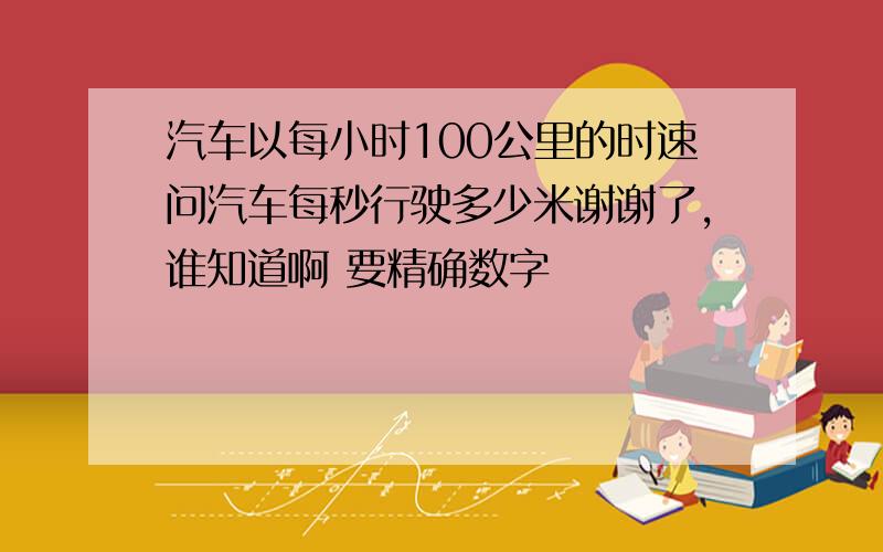 汽车以每小时100公里的时速问汽车每秒行驶多少米谢谢了,谁知道啊 要精确数字