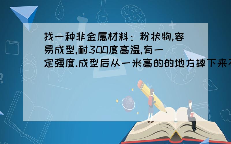 找一种非金属材料：粉状物,容易成型,耐300度高温,有一定强度.成型后从一米高的的地方摔下来不能破碎,有点像石膏粉,但石膏粉太脆了,只有这么多分,真的能解决会寄出些礼物表示感谢.由于