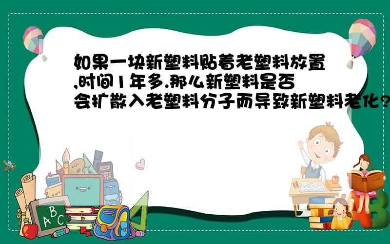 如果一块新塑料贴着老塑料放置,时间1年多.那么新塑料是否会扩散入老塑料分子而导致新塑料老化?塑料分子之间是否会分子扩散?我看塑料之间长时间放在一起也无法连接在一起.是是否说明