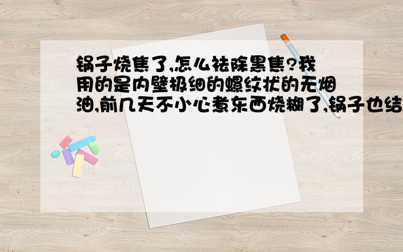 锅子烧焦了,怎么祛除黑焦?我用的是内壁极细的螺纹状的无烟油,前几天不小心煮东西烧糊了,锅子也结了一层黑乎乎的焦,刷一次掉一点点,极慢,请问在不损伤锅子的情况下,怎么祛除锅子黑焦?