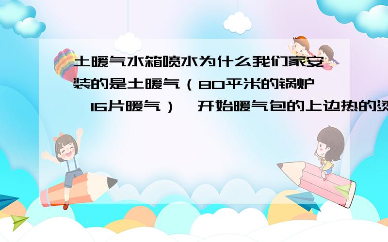 土暖气水箱喷水为什么我们家安装的是土暖气（80平米的锅炉,16片暖气）,开始暖气包的上边热的烫手,下边冰凉.找一师傅说,回水管细,现在把回水管换成了1.5寸的（原来是1寸）,还和重前一样!