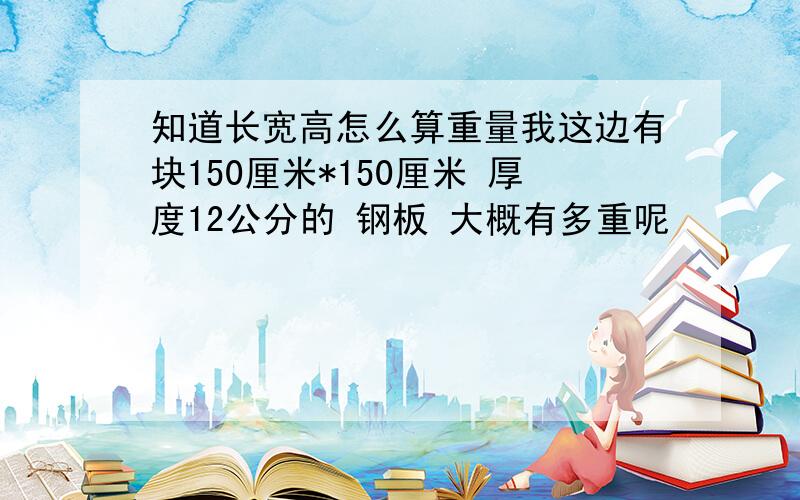 知道长宽高怎么算重量我这边有块150厘米*150厘米 厚度12公分的 钢板 大概有多重呢