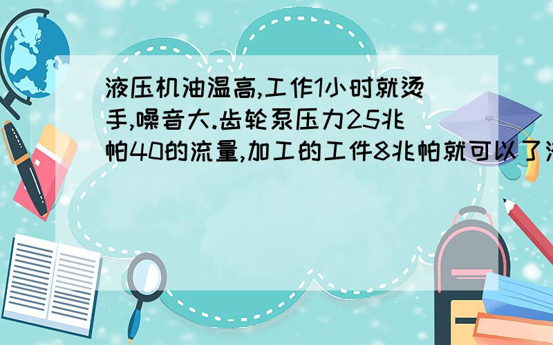 液压机油温高,工作1小时就烫手,噪音大.齿轮泵压力25兆帕40的流量,加工的工件8兆帕就可以了液压机油温高,工作1小时就烫手,噪音大.齿轮泵压力25兆帕2000转40的流量,加工的工件8兆帕就可以了,