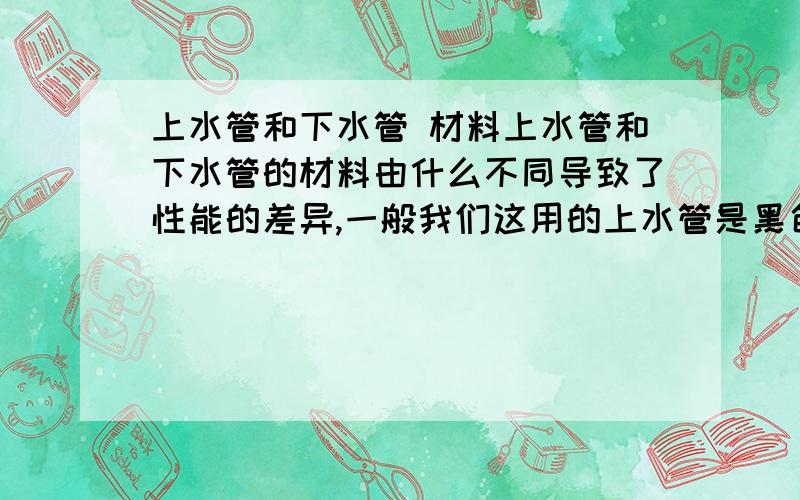 上水管和下水管 材料上水管和下水管的材料由什么不同导致了性能的差异,一般我们这用的上水管是黑色的,下水管是白色的,黑色的比白色的结实多了,大侠们说说看,