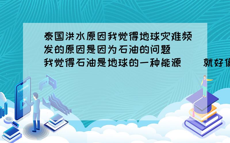 泰国洪水原因我觉得地球灾难频发的原因是因为石油的问题``我觉得石油是地球的一种能源``就好像是人类的精子``都快接近精尽人亡的阶段了``人类每天要用掉多少石油``世界各地的石油厂每