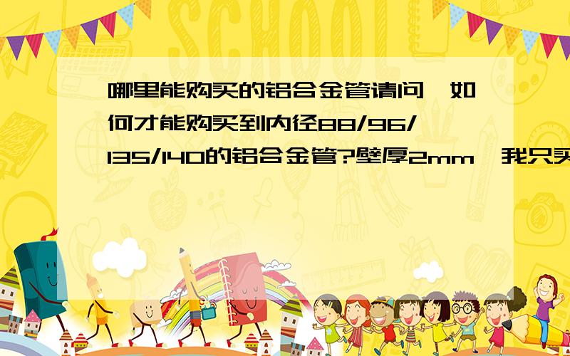 哪里能购买的铝合金管请问,如何才能购买到内径88/96/135/140的铝合金管?壁厚2mm,我只买一根,现在未确定是上面4个规格中的哪一个,另外,我人在安徽合肥.最好能给出大约的价格.我给分从来都200