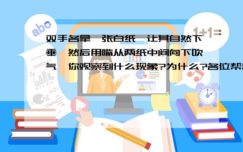 双手各拿一张白纸,让其自然下垂,然后用嘴从两纸中间向下吹气,你观察到什么现象?为什么?各位帮帮我,要快啊,求求各位好人了